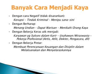 Banyak Cara Menjadi Kaya
• Dengan cara Negatif (tidak disarankan):
Korupsi – Tindak Kriminal – Menipu sana-sini
• Dengan Berharap:
Menang Undian – Dapat Warisan – Menikahi Orang Kaya
• Dengan Bekerja Keras utk menjadi:
Karyawan yg Sukses dalam Karir – Usahawan/Wiraswasta –
Pekerja Profesional (Artis, Atlit, Dokter, Pengacara, dll)
• Dengan Bekerja Pintar:
Membuat Perencanaan Keuangan dan Disiplin dalam
Melaksanakan dan Menyelaraskannya
 