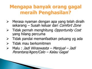 Mengapa banyak orang gagal
meraih Penghasilan?
 Merasa nyaman dengan apa yang telah diraih
sekarang – Susah keluar dari Comfort Zone
 Tidak pernah menghitung Opportunity Cost
yang hilang percuma
 Tidak pandai memanfaatkan peluang yg ada
 Tidak mau berkomitmen
 Malu : Jadi Wiraswasta – Menjual – Jadi
Perantara/Agen/Calo – Kalau Gagal
 