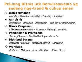 Peluang Bisnis utk Berwiraswasta yg
sedang nge-trend & cukup aman
 Bisnis rumahan
Laundry – Konveksi – Kue/Roti – Catering – Kerajinan
 Agribisnis
Peternakan – Pertanian – Perkebunan – Budi Daya / Penangkaran
 Bisnis Keagenan
Life Insurance – MLM – Property – Majalah/Koran/Buku
 Pendidikan & Profesional
Training/Seminar – Pelatih Olah Raga – Konsultan
 Distribusi barang
Pedagang Perantara – Pedagang Keliling – Canvasing
 Waralaba
Restoran – Makanan – Kursus/Pelatihan – Toko – Servis
 