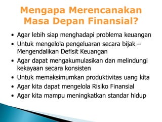 Mengapa Merencanakan
Masa Depan Finansial?
• Agar lebih siap menghadapi problema keuangan
• Untuk mengelola pengeluaran secara bijak –
Mengendalikan Defisit Keuangan
• Agar dapat mengakumulasikan dan melindungi
kekayaan secara konsisten
• Untuk memaksimumkan produktivitas uang kita
• Agar kita dapat mengelola Risiko Finansial
• Agar kita mampu meningkatkan standar hidup
 