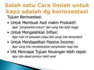 Salah satu Cara ilmiah untuk
kaya adalah dg berinvestasi
Tujuan Berinvestasi:
• Untuk Membuat Aset makin Produktif:
Agar “penghasilan/return” dari uang kita lebih tinggi
• Untuk Mengalahkan Inflasi:
Agar nilai riil kekayaan (daya beli uang) kita bertumbuh
• Untuk Mendapatkan Passive Income:
Agar uang kita mendatangkan penghasilan bagi kita
• Utk Mencapai Tujuan Keuangan lebih cepat:
Agar kita dapat pensiun lebih awal
 