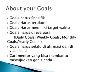  Goals harus Spesifik
 Goals Harus terukur
 Goals Harus memiliki target waktu
 Goals harus di evaluasi
(Daily Goals, Weekly Goals, Monthly
Goals,Yearly Goals )
 Goals harus selalu di afirmasi dan di
visualisasi
 Cari mentor yang bisa membantu
mewujudkan goals anda
 