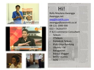 Hi!
Rolly Maulana Awangga
Awangga.net
awg@kitaklik.com
awangga@passionit.co.id
08-131-2000-300
022 – 76253777
IT & E-commerce Consultant
- Telkom
- ITTelkom
- Politeknik Telkom
- Klub Linux Bandung
- Ubuntu – id
- Batagor.net
- Baraya blogger
- BHTV – Comic
- AOSI
 