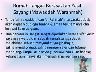 Rumah Tangga Berasaskan Kasih
Sayang (Mawaddah Warahmah)
• Tanpa ‘al-mawaddah’ dan ‘al-Rahmah’, masyarakat tidak
akan dapat hidup dgn tenang & aman terutamanya dlm
institusi kekeluargaan.
• Dua perkara ini sangat-sangat diperlukan kerana sifat kasih
sayang yg wujud dlm sebuah rumah tangga dapat
melahirkan sebuah masyarakat yang bahagia,
saling menghormati, saling mempercayai dan tolongmenolong. Tanpa kasih sayang, perkawinan akan hancur,
kebahagiaan hanya akan menjadi angan-angan saja.

 