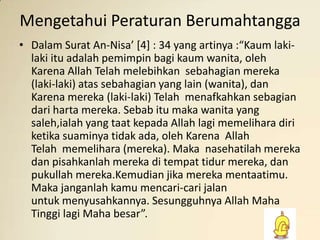 Mengetahui Peraturan Berumahtangga
• Dalam Surat An-Nisa’ *4] : 34 yang artinya :“Kaum lakilaki itu adalah pemimpin bagi kaum wanita, oleh
Karena Allah Telah melebihkan sebahagian mereka
(laki-laki) atas sebahagian yang lain (wanita), dan
Karena mereka (laki-laki) Telah menafkahkan sebagian
dari harta mereka. Sebab itu maka wanita yang
saleh,ialah yang taat kepada Allah lagi memelihara diri
ketika suaminya tidak ada, oleh Karena Allah
Telah memelihara (mereka). Maka nasehatilah mereka
dan pisahkanlah mereka di tempat tidur mereka, dan
pukullah mereka.Kemudian jika mereka mentaatimu.
Maka janganlah kamu mencari-cari jalan
untuk menyusahkannya. Sesungguhnya Allah Maha
Tinggi lagi Maha besar”.

 