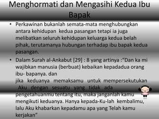 Menghormati dan Mengasihi Kedua Ibu
Bapak
• Perkawinan bukanlah semata-mata menghubungkan
antara kehidupan kedua pasangan tetapi ia juga
melibatkan seluruh kehidupan keluarga kedua belah
pihak, terutamanya hubungan terhadap ibu bapak kedua
pasangan.
• Dalam Surah al-Ankabut *29+ : 8 yang artinya :“Dan ka mi
wajibkan manusia (berbuat) kebaikan kepadadua orang
ibu- bapanya. dan
jika keduanya memaksamu untuk mempersekutukan
Aku dengan sesuatu yang tidak ada
pengetahuanmu tentang itu, maka janganlah kamu
mengikuti keduanya. Hanya kepada-Ku-lah kembalimu,
lalu Aku khabarkan kepadamu apa yang Telah kamu
kerjakan”

 