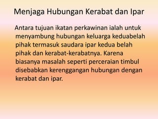 Menjaga Hubungan Kerabat dan Ipar
Antara tujuan ikatan perkawinan ialah untuk
menyambung hubungan keluarga keduabelah
pihak termasuk saudara ipar kedua belah
pihak dan kerabat-kerabatnya. Karena
biasanya masalah seperti perceraian timbul
disebabkan kerenggangan hubungan dengan
kerabat dan ipar.

 