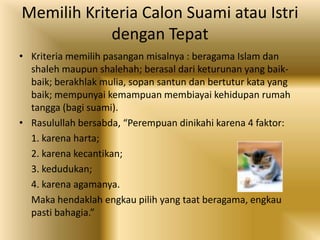 Memilih Kriteria Calon Suami atau Istri
dengan Tepat
• Kriteria memilih pasangan misalnya : beragama Islam dan
shaleh maupun shalehah; berasal dari keturunan yang baikbaik; berakhlak mulia, sopan santun dan bertutur kata yang
baik; mempunyai kemampuan membiayai kehidupan rumah
tangga (bagi suami).
• Rasulullah bersabda, “Perempuan dinikahi karena 4 faktor:
1. karena harta;
2. karena kecantikan;
3. kedudukan;
4. karena agamanya.
Maka hendaklah engkau pilih yang taat beragama, engkau
pasti bahagia.”

 