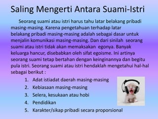 Saling Mengerti Antara Suami-Istri
Seorang suami atau istri harus tahu latar belakang pribadi
masing-masing. Karena pengetahuan terhadap latar
belakang pribadi masing-masing adalah sebagai dasar untuk
menjalin komunikasi masing-masing. Dan dari sinilah seorang
suami atau istri tidak akan memaksakan egonya. Banyak
keluarga hancur, disebabkan oleh sifat egoisme. Ini artinya
seorang suami tetap bertahan dengan keinginannya dan begitu
pula istri. Seorang suami atau istri hendaklah mengetahui hal-hal
sebagai berikut :
1. Adat istiadat daerah masing-masing
2. Kebiasaan masing-masing
3. Selera, kesukaan atau hobi
4. Pendidikan
5. Karakter/sikap pribadi secara proporsional

 