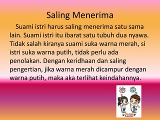 Saling Menerima
Suami istri harus saling menerima satu sama
lain. Suami istri itu ibarat satu tubuh dua nyawa.
Tidak salah kiranya suami suka warna merah, si
istri suka warna putih, tidak perlu ada
penolakan. Dengan keridhaan dan saling
pengertian, jika warna merah dicampur dengan
warna putih, maka aka terlihat keindahannya.

 