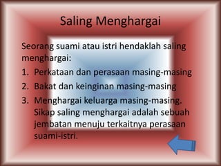 Saling Menghargai
Seorang suami atau istri hendaklah saling
menghargai:
1. Perkataan dan perasaan masing-masing
2. Bakat dan keinginan masing-masing
3. Menghargai keluarga masing-masing.
Sikap saling menghargai adalah sebuah
jembatan menuju terkaitnya perasaan
suami-istri.

 