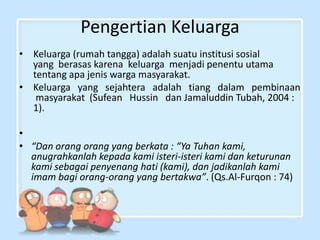 Pengertian Keluarga
• Keluarga (rumah tangga) adalah suatu institusi sosial
yang berasas karena keluarga menjadi penentu utama
tentang apa jenis warga masyarakat.
• Keluarga yang sejahtera adalah tiang dalam pembinaan
masyarakat (Sufean Hussin dan Jamaluddin Tubah, 2004 :
1).

•
• “Dan orang orang yang berkata : “Ya Tuhan kami,
anugrahkanlah kepada kami isteri-isteri kami dan keturunan
kami sebagai penyenang hati (kami), dan jadikanlah kami
imam bagi orang-orang yang bertakwa”. (Qs.Al-Furqon : 74)

 