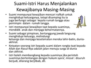 Suami-Istri Harus Menjalankan
Kewajibanya Masing-Masing
• Suami mempunyai kewajiban mencari nafkah untuk
menghidupi keluarganya, tetapi disamping itu ia
juga berfungsi sebagai kepala rumah tangga atau
pemimpin dalam rumah tangga.
• Istri mempunyai kewajiban taat kepada suaminya,
mendidik anak dan menjaga kehormatannya.
• Suami sebagai pimpinan, bertanggung jawab langsung
menghidupi keluarga, melindungi
keluarga dan menjaga keselamatan mereka lahir-batin, duniaakhirat.
• Ketaatan seorang istri kepada suami dalam rangka taat kepada
Allah dan Rasul-Nya adalah jalan menuju surga di dunia
dan akhirat.
• Istri boleh membangkang kepada suaminya jika perintah
suaminya bertentangan dengan hukum syara’, missal : disuruh
berjudi, dilarang berjilbab, dll.

 