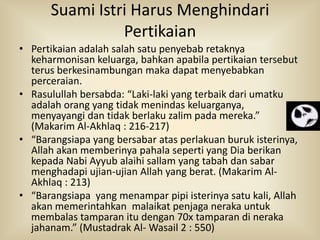 Suami Istri Harus Menghindari
Pertikaian
• Pertikaian adalah salah satu penyebab retaknya
keharmonisan keluarga, bahkan apabila pertikaian tersebut
terus berkesinambungan maka dapat menyebabkan
perceraian.
• Rasulullah bersabda: “Laki-laki yang terbaik dari umatku
adalah orang yang tidak menindas keluarganya,
menyayangi dan tidak berlaku zalim pada mereka.”
(Makarim Al-Akhlaq : 216-217)
• “Barangsiapa yang bersabar atas perlakuan buruk isterinya,
Allah akan memberinya pahala seperti yang Dia berikan
kepada Nabi Ayyub alaihi sallam yang tabah dan sabar
menghadapi ujian-ujian Allah yang berat. (Makarim AlAkhlaq : 213)
• “Barangsiapa yang menampar pipi isterinya satu kali, Allah
akan memerintahkan malaikat penjaga neraka untuk
membalas tamparan itu dengan 70x tamparan di neraka
jahanam.” (Mustadrak Al- Wasail 2 : 550)

 