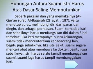 Hubungan Antara Suami Istri Harus
Atas Dasar Saling Membutuhkan
Seperti pakaian dan yang memakainya (AlQur’an surat Al-Baqarah [2] ayat : 187), yaitu
menutup aurat, melindungi diri dari panas dan
dingin, dan sebagai perhiasan. Suami terhadap istri
dan sebaliknya harus menfungsikan diri dalam 3 hal
tersebut. Jika istri mempunyai suatu kekurangan,
suami tidak menceriterakan kepadaorang lain,
begitu juga sebaliknya. Jika istri sakit, suami segera
mencari obat atau membawa ke dokter, begitu juga
sebaliknya. Istri harus selalu tampil membanggakan
suami, suami juga harus tampil membanggakan
istri.

 