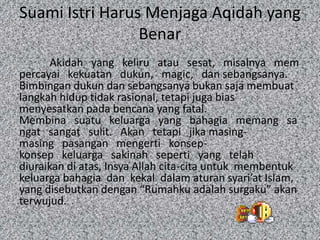 Suami Istri Harus Menjaga Aqidah yang
Benar
Akidah yang keliru atau sesat, misalnya mem
percayai kekuatan dukun, magic, dan sebangsanya.
Bimbingan dukun dan sebangsanya bukan saja membuat
langkah hidup tidak rasional, tetapi juga bias
menyesatkan pada bencana yang fatal.
Membina suatu keluarga yang bahagia memang sa
ngat sangat sulit. Akan tetapi jika masingmasing pasangan mengerti konsepkonsep keluarga sakinah seperti yang telah
diuraikan di atas, Insya Allah cita-cita untuk membentuk
keluarga bahagia dan kekal dalam aturan syari’at Islam,
yang disebutkan dengan “Rumahku adalah surgaku” akan
terwujud.

 