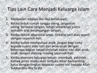Tips Lain Cara Menjadi Keluarga Islam
1. Menyadari adanya lika-liku kehidupan;
2. Ketika biduk rumah tangga oleng, janganlah
saling berlepas tangan, tetapi sebaliknya justru
semakin erat berpegangan tangan.
3. Ketika belum dikaruniai anak, cintailai istri atau suami
dengan sepenuh hati.
4. Ketika sudah mempunyai anak, jangan bagi cinta
kepada suami atau istri dan anak-anak dengan
beberapa bagian tetapi cintailah suami-istri dan anakanak dengan masing-masing sepenuh hati.
5. Ketika ekonomi keluarga belum membaik, yakinlah
bahwa pintu rezeki akan terbuka lebar berbanding
lurus dengan tingkat ketaatan suami istri kepada Allah
Subhanahu Wa Ta’ala.

 