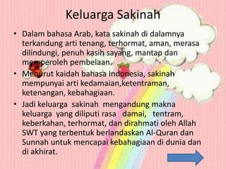 Keluarga Sakinah
• Dalam bahasa Arab, kata sakinah di dalamnya
terkandung arti tenang, terhormat, aman, merasa
dilindungi, penuh kasih sayang, mantap dan
memperoleh pembelaan.
• Menurut kaidah bahasa Indonesia, sakinah
mempunyai arti kedamaian,ketentraman,
ketenangan, kebahagiaan.
• Jadi keluarga sakinah mengandung makna
keluarga yang diliputi rasa damai, tentram,
keberkahan, terhormat, dan dirahmati oleh Allah
SWT yang terbentuk berlandaskan Al-Quran dan
Sunnah untuk mencapai kebahagiaan di dunia dan
di akhirat.

 