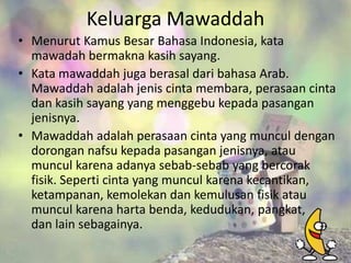 Keluarga Mawaddah
• Menurut Kamus Besar Bahasa Indonesia, kata
mawadah bermakna kasih sayang.
• Kata mawaddah juga berasal dari bahasa Arab.
Mawaddah adalah jenis cinta membara, perasaan cinta
dan kasih sayang yang menggebu kepada pasangan
jenisnya.
• Mawaddah adalah perasaan cinta yang muncul dengan
dorongan nafsu kepada pasangan jenisnya, atau
muncul karena adanya sebab-sebab yang bercorak
fisik. Seperti cinta yang muncul karena kecantikan,
ketampanan, kemolekan dan kemulusan fisik atau
muncul karena harta benda, kedudukan, pangkat,
dan lain sebagainya.

 
