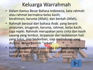 Keluarga Warrahmah
• Dalam Kamus Besar Bahasa Indonesia, kata rahmah
atau rahmat bermakna belas kasih;
kerahiman; karunia (Allah); dan berkah (Allah).
• Rahmah berasal dari bahasa Arab. yang berarti
ampunan, anugerah, karunia, rahmat, belas kasih,
juga rejeki. Rahmah merupakan jenis cinta dan kasih
sayang yang lembut, terpancar dari kedalaman hati
yang tulus, siap berkorban, siap melindungi yang
dicintai, tanpa pamrih “sebab”.
• Rahmah adalah perasaan cinta dan kasih sayang yang
sudah berada di luar batas-batas sebab yang
bercorak fisik.

 