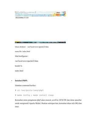 lokasi direktori : /usr/local/www/apache22/data

    nama file: index.html

    lihat konfigurasi :

    /usr/local/www/apache22/data

    hends# ls

    index.html




•   Instalasi PHP5.

    Jalankan command berikut :

    # cd /usr/ports/lang/php5

    # make config ; make install clean

    Kemudian menu pengaturan php5 akan muncul, scroll ke APACHE dan tekan spacebar
    untuk menginstall Apache Modul. Biarkan settingan lain, kemudian tekan tab (OK) dan
    enter.
 