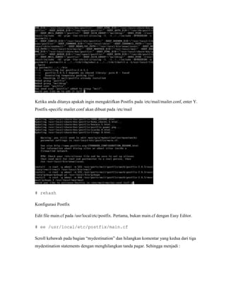 Ketika anda ditanya apakah ingin mengaktifkan Postfix pada /etc/mail/mailer.conf, enter Y.
Postfix-specific mailer.conf akan dibuat pada /etc/mail




# rehash

Konfigurasi Postfix

Edit file main.cf pada /usr/local/etc/postfix. Pertama, bukan main.cf dengan Easy Editor.

# ee /usr/local/etc/postfix/main.cf

Scroll kebawah pada bagian “mydestination” dan hilangkan komentar yang kedua dari tiga
mydestination statements dengan menghilangkan tanda pagar. Sehingga menjadi :
 
