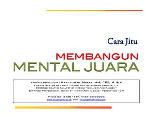 !
MENTAL JUARA!
!
Cara Jitu
MEMBANGUN	
  
spond Outcome
and distribution limited solely to authorized personnel. (c) Copyright 2014 by Bintang
Sahabat Pembelajar : Makhsun Al Makky, MM, CPC, M Nlp!
License Master NLP Practitioner sign by Richard Bandler, US!
Certified Grapho Analyst by International Grapho Academy!
Certified Professional Coach by International Coach Federation (ICF)!
!
Phone 021 8430 1567, pinBB 277DD0DC!
www.focusmaxima.co.id	
  /	
  email	
  :	
  focusmaxima@yahoo.com	
  
!
!
 
