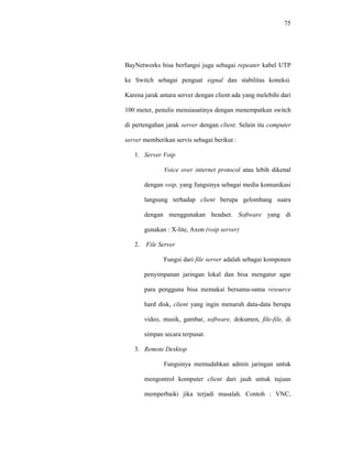 75 
BayNetworks bisa berfungsi juga sebagai repeater kabel UTP 
ke Switch sebagai penguat signal dan stabilitas koneksi. 
Karena jarak antara server dengan client ada yang melebihi dari 
100 meter, penulis mensiasatinya dengan menempatkan switch 
di pertengahan jarak server dengan client. Selain itu computer 
server memberikan servis sebagai berikut : 
1. Server Voip 
Voice over internet protocol atau lebih dikenal 
dengan voip, yang fungsinya sebagai media komunikasi 
langsung terhadap client berupa gelombang suara 
dengan menggunakan headset. Software yang di 
gunakan : X-lite, Axon (voip server) 
2. File Server 
Fungsi dari file server adalah sebagai komponen 
penyimpanan jaringan lokal dan bisa mengatur agar 
para pengguna bisa memakai bersama-sama resource 
hard disk, client yang ingin menaruh data-data berupa 
video, musik, gambar, software, dokumen, file-file, di 
simpan secara terpusat. 
3. Remote Desktop 
Fungsinya memudahkan admin jaringan untuk 
mengontrol komputer client dari jauh untuk tujuan 
memperbaiki jika terjadi masalah. Contoh : VNC, 
 