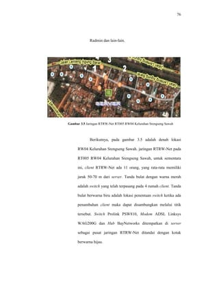 76 
Radmin dan lain-lain. 
Gambar 3.5 Jaringan RTRW-Net RT005 RW04 Kelurahan Srengseng Sawah 
Berikutnya, pada gambar 3.5 adalah denah lokasi 
RW04 Kelurahan Srengseng Sawah. jaringan RTRW-Net pada 
RT005 RW04 Kelurahan Srengseng Sawah, untuk sementara 
ini, client RTRW-Net ada 11 orang, yang rata-rata memiliki 
jarak 50-70 m dari server. Tanda bulat dengan warna merah 
adalah switch yang telah terpasang pada 4 rumah client. Tanda 
bulat berwarna biru adalah lokasi penentuan switch ketika ada 
penambahan client maka dapat disambungkan melalui titik 
tersebut. Switch Prolink PSW810, Modem ADSL Linksys 
WAG200G dan Hub BayNetworks ditempatkan di server 
sebagai pusat jaringan RTRW-Net ditandai dengan kotak 
berwarna hijau. 
 