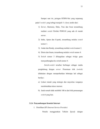 77 
Sampai saat ini, jaringan RTRW-Net yang terpasang 
pada 5 switch yang terbagi menjadi 11 client, terdiri dari: 
1) Server, Harmono, Deke, Tino dan Iwan tersambung 
melalui switch Prolink PSW810 yang ada di rumah 
server. 
2) Indra, Apran dan G-penk, tersambung melalui switch 
nomor 1. 
3) Andar dan Rendy, tersambung melalui switch nomor 2. 
4) Distro dan Imam, tersambung melalui switch nomor 4. 
5) Switch nomor 3 difungsikan sebagai bridge guna 
menyambungkan ke switch nomor 4. 
Switch-switch tersebut berfungsi sebagai media 
penghubung dengan server. Penentuan titik (switch) 
dilakukan dengan memperhatikan beberapa hal sebagai 
berikut : 
a) Lokasi rumah yang strategis dan mayoritas warganya 
membutuhkan akses internet. 
b) Jarak rumah tidak melebihi 100 m dari titik pemasangan 
switch yang lain. 
3.2.4 Penyambungan Koneksi Internet 
1. Pemilihan ISP (Internet Service Provider) 
Penulis menggunakan Telkom Speedy dengan 
 
