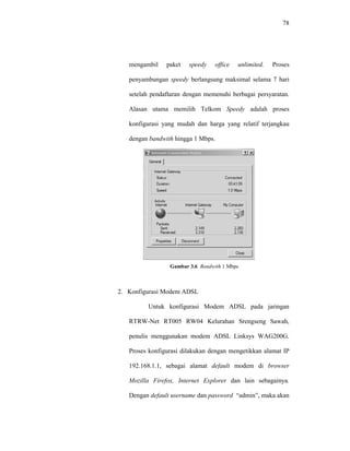 78 
mengambil paket speedy office unlimited. Proses 
penyambungan speedy berlangsung maksimal selama 7 hari 
setelah pendaftaran dengan memenuhi berbagai persyaratan. 
Alasan utama memilih Telkom Speedy adalah proses 
konfigurasi yang mudah dan harga yang relatif terjangkau 
dengan bandwith hingga 1 Mbps. 
Gambar 3.6 Bandwith 1 Mbps 
2. Konfigurasi Modem ADSL 
Untuk konfigurasi Modem ADSL pada jaringan 
RTRW-Net RT005 RW04 Kelurahan Srengseng Sawah, 
penulis menggunakan modem ADSL Linksys WAG200G. 
Proses konfigurasi dilakukan dengan mengetikkan alamat IP 
192.168.1.1, sebagai alamat default modem di browser 
Mozilla Firefox, Internet Explorer dan lain sebagainya. 
Dengan default username dan password “admin”, maka akan 
 