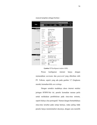 79 
muncul tampilan sebagai berikut : 
Gambar 3.7 Konfigurasi modem ADSL 
Proses konfigurasi internet hanya dengan 
memasukkan username dan password yang diberikan oleh 
PT. Telkom, seperti yang ada pada gambar 3.7 (lingkaran 
merah), kemudian klik save settings. 
Dengan semakin mudahnya akses internet melalui 
jaringan RTRW-Net ini, penulis kemudian merasa perlu 
untuk melakukan pemblokiran pada situs-situs tertentu, 
seperti halnya situs pornografi. Namun dengan bertambahnya 
situs-situs tersebut pada setiap harinya, maka paling tidak 
penulis hanya meminimalisir aksesnya, dengan cara memilih 
 