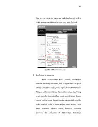 80 
fitur access restriction yang ada pada konfigurasi modem 
ADSL dan memasukkan daftar situs yang ingin di-block. 
Gambar 3.8 Pemblokiran website 
3. Konfigurasi Access point 
Selain menggunakan kabel, penulis memberikan 
fasilitas berinternet melewati jalur Hotspot untuk itu perlu 
adanya konfigurasi access point. Tujuan memberikan fasilitas 
Hotspot adalah memberikan kemudahan untuk client yang 
selalu ingin ber-internet di luar rumah sambil santai, dengan 
catatan kualitas sinyal dapat tertangkap dengan baik. Apabila 
tidak melebihi radius 5 meter dengan rumah server, client 
harus mendaftar terlebih dahulu kemudian diberikan 
password dan konfigurasi IP Address-nya. Banyaknya 
 