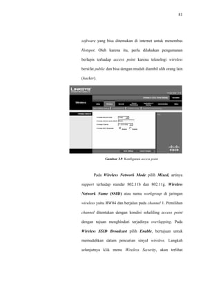 81 
software yang bisa ditemukan di internet untuk menembus 
Hotspot. Oleh karena itu, perlu dilakukan pengamanan 
berlapis terhadap access point karena teknologi wireless 
bersifat public dan bisa dengan mudah diambil alih orang lain 
(hacker). 
Gambar 3.9 Konfigurasi access point 
Pada Wireless Network Mode pilih Mixed, artinya 
support terhadap standar 802.11b dan 802.11g. Wireless 
Network Name (SSID) atau nama workgroup di jaringan 
wireless yaitu RW04 dan berjalan pada channel 1. Pemilihan 
channel ditentukan dengan kondisi sekeliling access point 
dengan tujuan menghindari terjadinya overlapping. Pada 
Wireless SSID Broadcast pilih Enable, bertujuan untuk 
memudahkan dalam pencarian sinyal wireless. Langkah 
selanjutnya klik menu Wireless Security, akan terlihat 
 