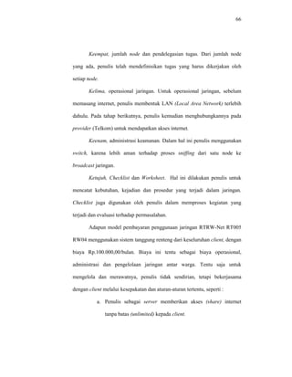 66 
Keempat, jumlah node dan pendelegasian tugas. Dari jumlah node 
yang ada, penulis telah mendefinisikan tugas yang harus dikerjakan oleh 
setiap node. 
Kelima, operasional jaringan. Untuk operasional jaringan, sebelum 
memasang internet, penulis membentuk LAN (Local Area Network) terlebih 
dahulu. Pada tahap berikutnya, penulis kemudian menghubungkannya pada 
provider (Telkom) untuk mendapatkan akses internet. 
Keenam, administrasi keamanan. Dalam hal ini penulis menggunakan 
switch, karena lebih aman terhadap proses sniffing dari satu node ke 
broadcast jaringan. 
Ketujuh, Checklist dan Worksheet. Hal ini dilakukan penulis untuk 
mencatat kebutuhan, kejadian dan prosedur yang terjadi dalam jaringan. 
Checklist juga digunakan oleh penulis dalam memproses kegiatan yang 
terjadi dan evaluasi terhadap permasalahan. 
Adapun model pembayaran penggunaan jaringan RTRW-Net RT005 
RW04 menggunakan sistem tanggung renteng dari keseluruhan client, dengan 
biaya Rp.100.000,00/bulan. Biaya ini tentu sebagai biaya operasional, 
administrasi dan pengelolaan jaringan antar warga. Tentu saja untuk 
mengelola dan merawatnya, penulis tidak sendirian, tetapi bekerjasama 
dengan client melalui kesepakatan dan aturan-aturan tertentu, seperti : 
a. Penulis sebagai server memberikan akses (share) internet 
tanpa batas (unlimited) kepada client. 
 