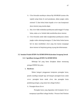 67 
b. Client bersedia membayar sebesar Rp.100.000,00 (seratus ribu 
rupiah) setiap bulan di awal pemakaian, dalam jangka waktu 
minimal 12 (dua belas) bulan kepada server atas kompensasi 
akses internet yang mereka dapat. 
c. Jika client tidak melakukan pembayaran pada tanggal 10 setiap 
bulan, maka server berhak tidak memberikan akses internet. 
d. Client bersedia untuk tidak menghentikan pembayaran selama 
jangka waktu sekurang-kurangnya 12 (dua belas) bulan karena 
hal ini akan membebani client yang lain karena mengingat 
akses internet ini berprinsip gotong royong dan kebersamaan. 
3.2 Instalasi Praktis RTRW-Net RT005 RW04 Kelurahan Srengseng Sawah 
3.2.1 Spesifikasi Jaringan RTRW-Net RT005 RW04 
Beberapa hal yang harus disiapkan dalam merancang 
jaringan RTRW-Net yaitu : 
1. Hardware 
Dalam kategori penggunaan komponen perangkat keras, 
penulis membagi menjadi tiga sub kategori perangkat keras untuk 
server, perangkat keras untuk client, dan perangkat keras 
pendukung jaringan, yang antara lain sebagai berikut : 
A. Perangkat Keras Server 
Perangkat keras yang digunakan oleh komputer Server 
mempunyai spesifikasi sebagai berikut : Prosesor Intel Pentium 
 