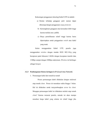 71 
Kekurangan penggunaan teknologi Kabel UTP ini adalah : 
a) Rentan terhadap gangguan petir namun dapat 
dikurangi dengan penggunaan surge protector. 
b) Kemungkinan gangguan atau kerusakan lebih tinggi 
karena melalui area publik. 
c) Biaya pemeliharaan relatif tinggi karena harus 
dipersiapkan untuk penggantian switch atau kabel 
yang rusak. 
Selain menggunakan Kabel UTP, penulis juga 
menggunakan wireless dengan standar IEEE 802.11b/g yang 
beroperasi pada frekuensi 2.4GHz dengan kecepatan transfer data 
11Mbps sampai dengan 54Mbps maksimum. Wireless ini berfungsi 
sebagai hotspot. 
3.2.3 Pembangunan Sistem Jaringan LAN (Local Area Network) 
1. Pemasangan kabel dari rumah ke rumah 
Proses pemasangan kabel dilakukan dengan melewati 
atap rumah client. Proses ini memakan waktu hingga 1 bulan. 
Hal ini dilakukan untuk menyambungkan server ke client. 
Mengapa pemasangan kabel ini dilakukan melalui atap rumah 
client? Karena menurut penulis, metode ini akan mampu 
menekan harga kabel yang selama ini relatif tinggi jika 
 