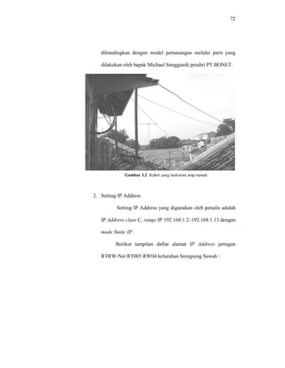 72 
dibandingkan dengan model pemasangan melalui parit yang 
dilakukan oleh bapak Michael Sunggiardi pendiri PT.BONET. 
Gambar 3.2 Kabel yang melewati atap rumah 
2. Setting IP Address 
Setting IP Address yang digunakan oleh penulis adalah 
IP Address class C, range IP 192.168.1.2–192.168.1.13 dengan 
mode Static IP. 
Berikut tampilan daftar alamat IP Address jaringan 
RTRW-Net RT005 RW04 kelurahan Srengseng Sawah : 
 