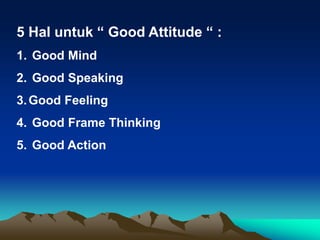 5 Hal untuk “ Good Attitude “ :
1. Good Mind
2. Good Speaking
3.Good Feeling
4. Good Frame Thinking
5. Good Action
 