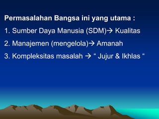 Permasalahan Bangsa ini yang utama :
1. Sumber Daya Manusia (SDM) Kualitas
2. Manajemen (mengelola) Amanah
3. Kompleksitas masalah  “ Jujur & Ikhlas “
 