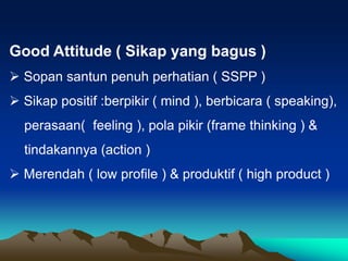 Good Attitude ( Sikap yang bagus )
 Sopan santun penuh perhatian ( SSPP )
 Sikap positif :berpikir ( mind ), berbicara ( speaking),
perasaan( feeling ), pola pikir (frame thinking ) &
tindakannya (action )
 Merendah ( low profile ) & produktif ( high product )
 