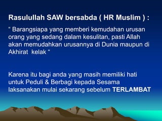 Rasulullah SAW bersabda ( HR Muslim ) :
“ Barangsiapa yang memberi kemudahan urusan
orang yang sedang dalam kesulitan, pasti Allah
akan memudahkan urusannya di Dunia maupun di
Akhirat kelak “
Karena itu bagi anda yang masih memiliki hati
untuk Peduli & Berbagi kepada Sesama
laksanakan mulai sekarang sebelum TERLAMBAT
 