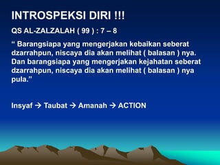 INTROSPEKSI DIRI !!!
QS AL-ZALZALAH ( 99 ) : 7 – 8
“ Barangsiapa yang mengerjakan kebaikan seberat
dzarrahpun, niscaya dia akan melihat ( balasan ) nya.
Dan barangsiapa yang mengerjakan kejahatan seberat
dzarrahpun, niscaya dia akan melihat ( balasan ) nya
pula.”
Insyaf  Taubat  Amanah  ACTION
 