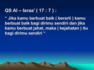 QS Al – Israa’ ( 17 : 7 ) :
“ Jika kamu berbuat baik ( berarti ) kamu
berbuat baik bagi dirimu sendiri dan jika
kamu berbuat jahat, maka ( kejahatan ) itu
bagi dirimu sendiri “
 