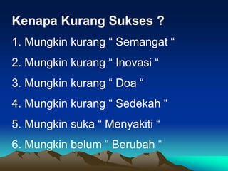 Kenapa Kurang Sukses ?
1. Mungkin kurang “ Semangat “
2. Mungkin kurang “ Inovasi “
3. Mungkin kurang “ Doa “
4. Mungkin kurang “ Sedekah “
5. Mungkin suka “ Menyakiti “
6. Mungkin belum “ Berubah “
 