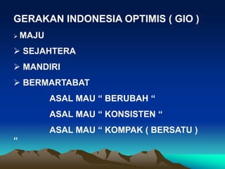 GERAKAN INDONESIA OPTIMIS ( GIO )
 MAJU
 SEJAHTERA
 MANDIRI
 BERMARTABAT
ASAL MAU “ BERUBAH “
ASAL MAU “ KONSISTEN “
ASAL MAU “ KOMPAK ( BERSATU )
“
 