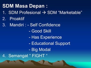 SDM Masa Depan :
1. SDM Profesional  SDM “Marketable”
2. Proaktif
3. Mandiri : - Self Confidence
- Good Skill
- Has Experience
- Educational Support
- Big Modal
4. Semangat “ FIGHT “
 