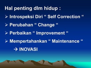 Hal penting dlm hidup :
 Introspeksi Diri “ Self Correction “
 Perubahan “ Change “
 Perbaikan “ Improvement “
 Mempertahankan “ Maintenance “
 INOVASI
 