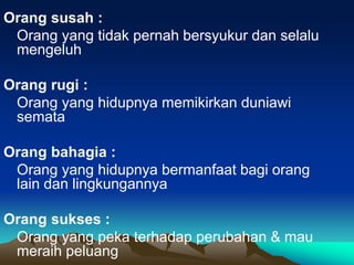 Orang susah :
Orang yang tidak pernah bersyukur dan selalu
mengeluh
Orang rugi :
Orang yang hidupnya memikirkan duniawi
semata
Orang bahagia :
Orang yang hidupnya bermanfaat bagi orang
lain dan lingkungannya
Orang sukses :
Orang yang peka terhadap perubahan & mau
meraih peluang
 