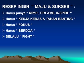 RESEP INGIN “ MAJU & SUKSES “ :
 Harus punya “ MIMPI, DREAMS, INSPIRE “
 Harus “ KERJA KERAS & TAHAN BANTING “
 Harus “ FOKUS “
 Harus “ BERDOA “
 SELALU “ FIGHT “
 